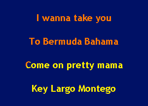 I wanna take you
To Bermuda Bahama

Come on pretty mama

Key Largo Montego