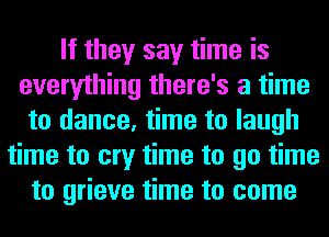 If they say time is
everything there's a time
to dance, time to laugh
time to cry time to go time
to grieve time to come
