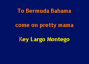 To Bermuda Bahama

come on pretty mama

Key Largo Montego