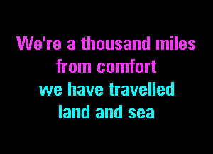 We're a thousand miles
from comfort

we have travelled
land and sea