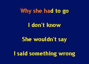 Why she had to go
I don't know

She wouldn't say

I said something wrong