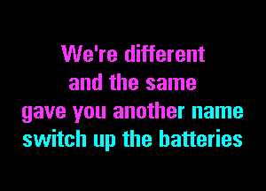 We're different
and the same
gave you another name
switch up the batteries