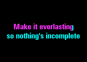 Make it everlasting

so nothing's incomplete
