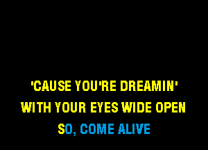 'CAUSE YOU'RE DREAMIH'
WITH YOUR EYES WIDE OPEN
SO, COME ALIVE