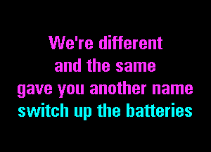 We're different
and the same
gave you another name
switch up the batteries