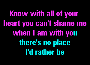 Know with all of your
heart you can't shame me
when I am with you
there's no place
I'd rather he