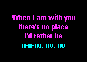 When I am with you
there's no place

I'd rather he
n-n-no, no, no