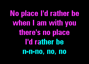 No place I'd rather be
when I am with you

there's no place
I'd rather be
n-n-no, no, no