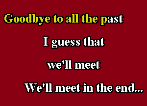 Goodbye to all the past

I guess that
we'll meet

W 9' meet in the end...