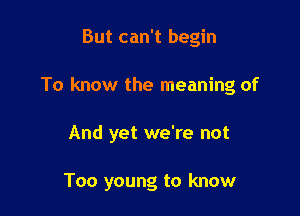 But can't begin
To know the meaning of

And yet we're not

Too young to know
