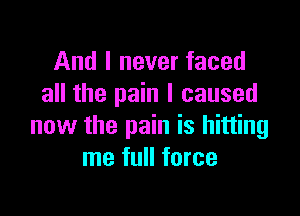 And I never faced
all the pain I caused

now the pain is hitting
me full force