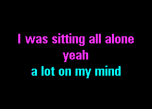 I was sitting all alone
yeah

a lot on my mind