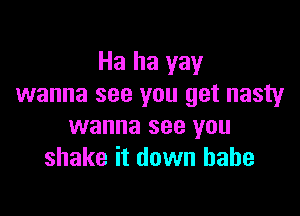 Ha ha yay
wanna see you get nasty

wanna see you
shake it down babe