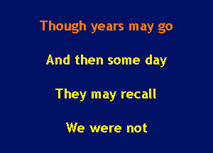Though years may go

And then some day
They may recall

We were not