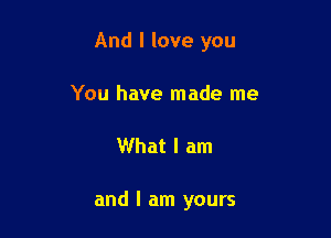 And I love you

You have made me
What I am

and I am yours