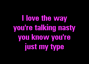 I love the way
you're talking nasty

you know you're
just my type