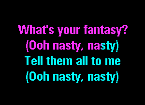 What's your fantasy?
(00h nasty, nasty)

Tell them all to me
(Ooh nasty, nasty)