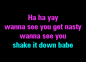 Ha ha yay
wanna see you get nasty

wanna see you
shake it down babe