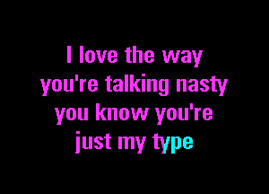 I love the way
you're talking nasty

you know you're
just my type