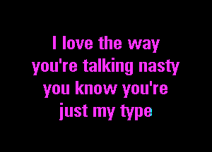 I love the way
you're talking nasty

you know you're
just my type