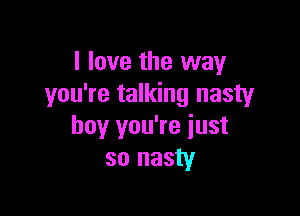 I love the way
you're talking nasty

boy you're just
so nasty