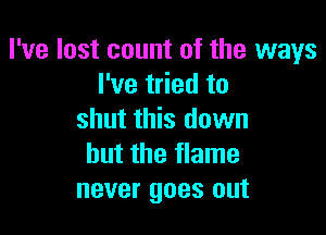 I've lost count of the ways
I've tried to

shut this dawn
but the flame
never goes out