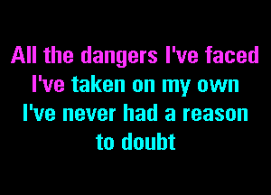 All the dangers I've faced
I've taken on my own
I've never had a reason
to doubt