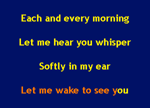 Each and every morning
Let me hear you whisper

Softly in my ear

Let me wake to see you