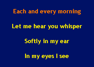 Each and every morning

Let me hear you whisper

Softly in my ear

In my eyes I see