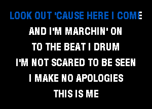 LOOK OUT 'CAUSE HERE I COME
AND I'M MARCHIH' ON
TO THE BEAT I DRUM
I'M NOT SCARED TO BE SEEN
I MAKE NO APOLOGIES
THIS IS ME