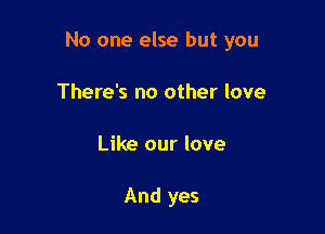 No one else but you

There's no other love
Like our love

And yes