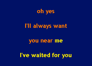 oh yes
I'll always want

you near me

I've waited for you