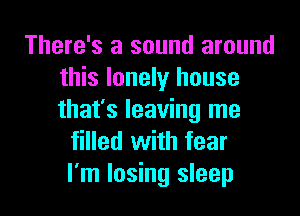 There's a sound around
this lonely house

that's leaving me
filled with fear
I'm losing sleep