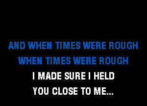 AND WHEN TIMES WERE ROUGH
WHEN TIMES WERE ROUGH
I MADE SURE I HELD
YOU CLOSE TO ME...