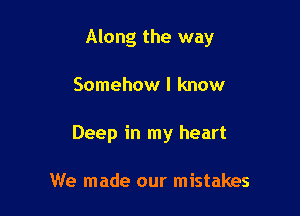 Along the way

Somehow I know
Deep in my heart

We made our mistakes