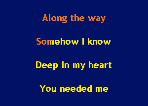 Along the way

Somehow I know
Deep in my heart

You needed me