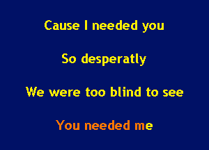 Cause I needed you

So desperatly
We were too blind to see

You needed me