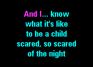 And I... know
what it's like

to be a child
scared, so scared
of the night
