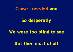 Cause I needed you

So desperatly
We were too blind to see

But then most of all