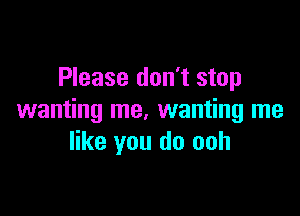 Please don't stop

wanting me, wanting me
like you do ooh