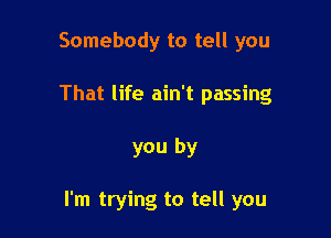 Somebody to tell you
That life ain't passing

you by

I'm trying to tell you