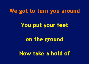 We got to turn you around

You put your feet
on the ground

Now take a hold of