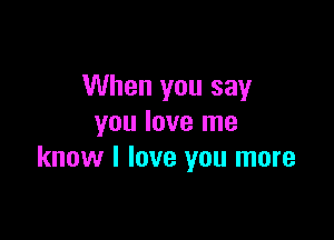 When you say

you love me
know I love you more