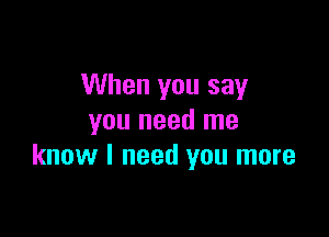 When you say

you need me
know I need you more