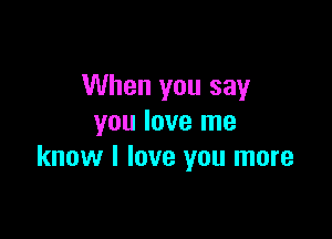 When you say

you love me
know I love you more