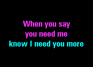 When you say

you need me
know I need you more