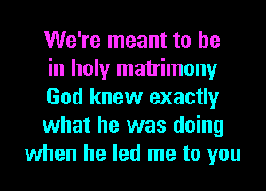 We're meant to he
in holy matrimony
God knew exactly
what he was doing
when he led me to you