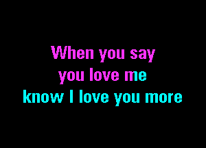 When you say

you love me
know I love you more