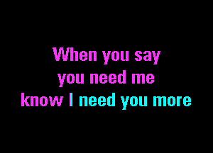 When you say

you need me
know I need you more
