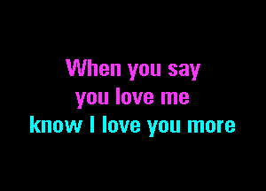When you say

you love me
know I love you more